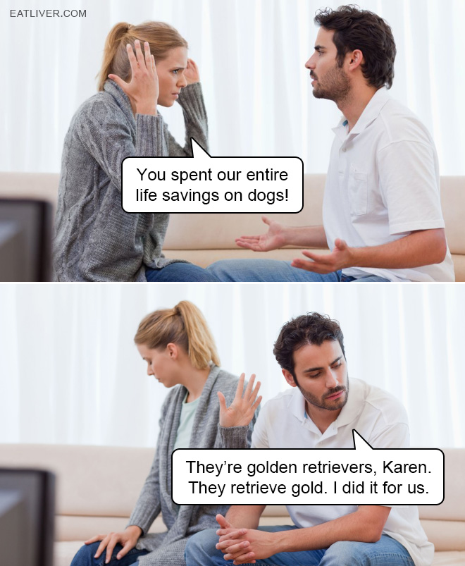 You spent our entire life savings on dogs! They are golden retrievers, Karen. They retrieve gold. I did it for us.