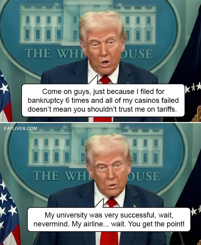 Come on guys, just because Donald Trump filed for bankruptcy 6 times and all of his casinos failed doesn't mean you shouldn't trust him on tariffs. His university was very successful, wait, nevermind. His airline... wait. You get the point!